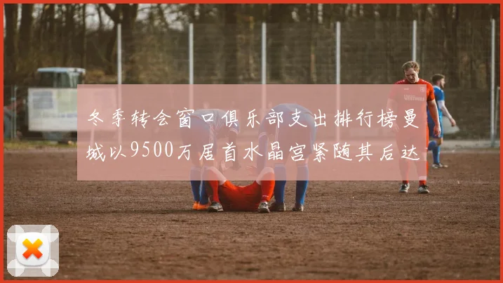 冬季转会窗口俱乐部支出排行榜曼城以9500万居首水晶宫紧随其后达8970万