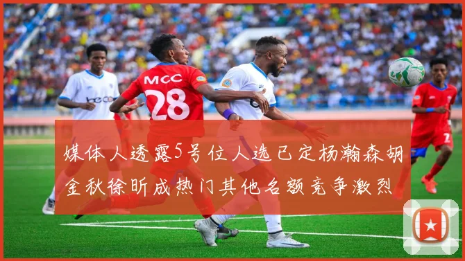 媒体人透露5号位人选已定杨瀚森胡金秋徐昕成热门其他名额竞争激烈