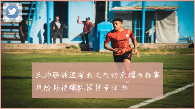 瓜帅强调温布利之行的荣耀与杯赛风险期待球队保持专注力