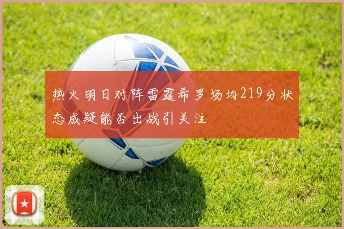 热火明日对阵雷霆希罗场均219分状态成疑能否出战引关注