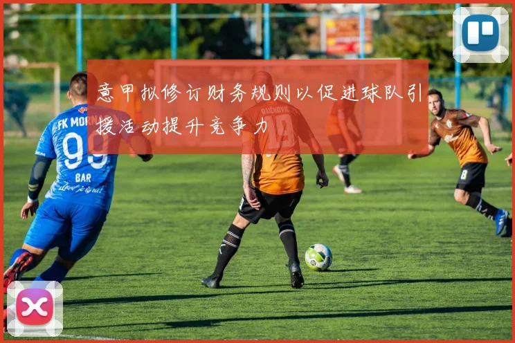 意甲拟修订财务规则以促进球队引援活动提升竞争力