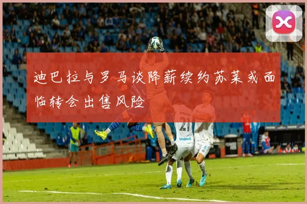 迪巴拉与罗马谈降薪续约苏莱或面临转会出售风险