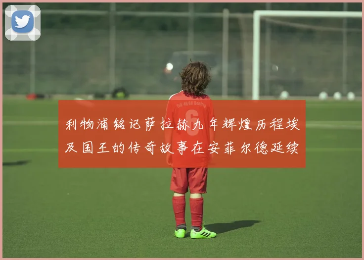 利物浦铭记萨拉赫九年辉煌历程埃及国王的传奇故事在安菲尔德延续