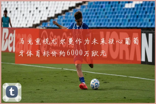 马竞重视尤尔曼作为未来核心葡萄牙体育标价约6000万欧元