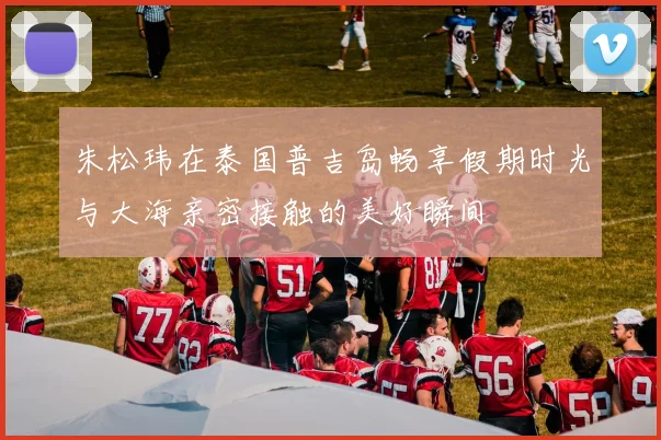 朱松玮在泰国普吉岛畅享假期时光与大海亲密接触的美好瞬间