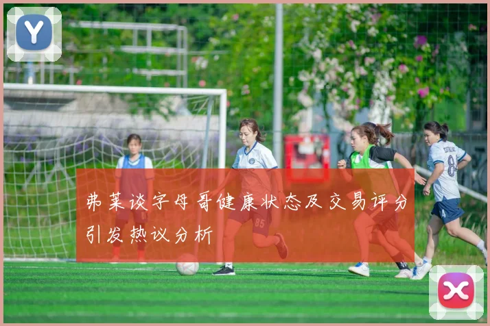 弗莱谈字母哥健康状态及交易评分引发热议分析