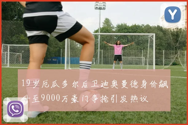 19岁厄瓜多尔后卫迪奥曼德身价飙升至9000万豪门争抢引发热议