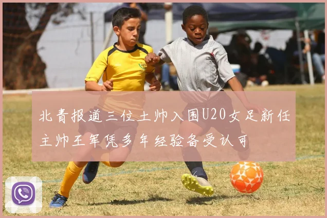 北青报道三位土帅入围U20女足新任主帅王军凭多年经验备受认可