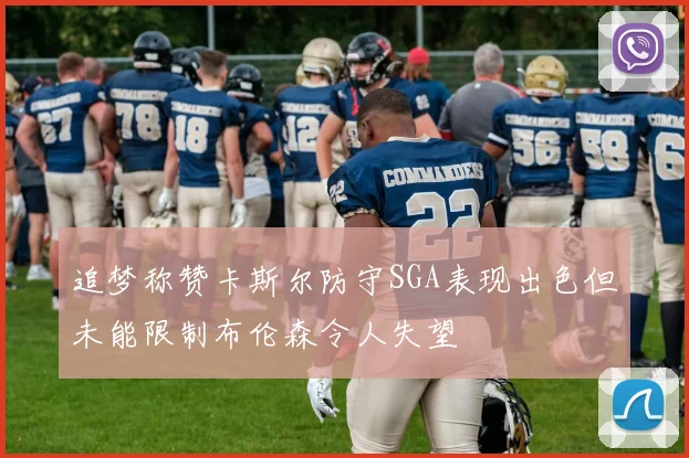 追梦称赞卡斯尔防守SGA表现出色但未能限制布伦森令人失望