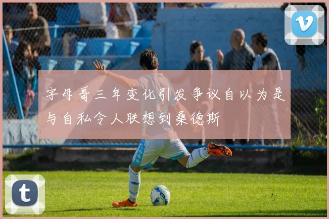 字母哥三年变化引发争议自以为是与自私令人联想到桑德斯