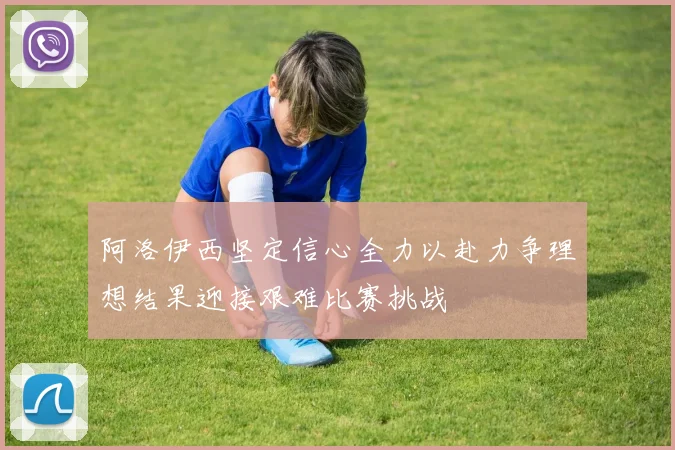 阿洛伊西坚定信心全力以赴力争理想结果迎接艰难比赛挑战
