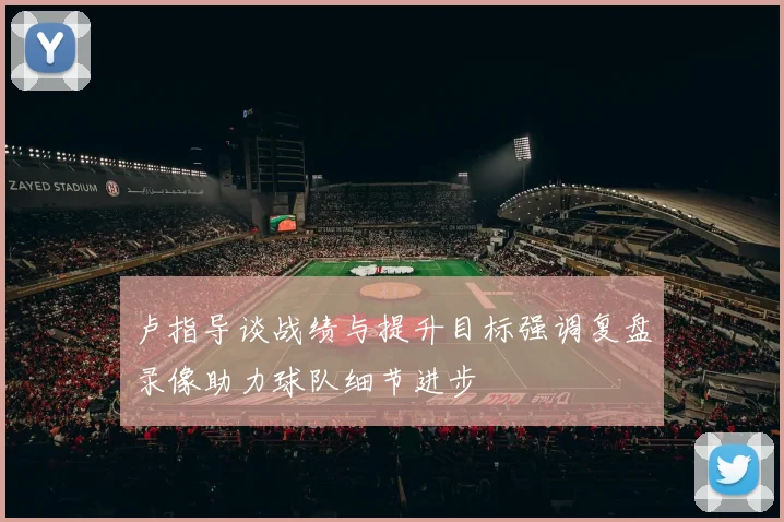 卢指导谈战绩与提升目标强调复盘录像助力球队细节进步