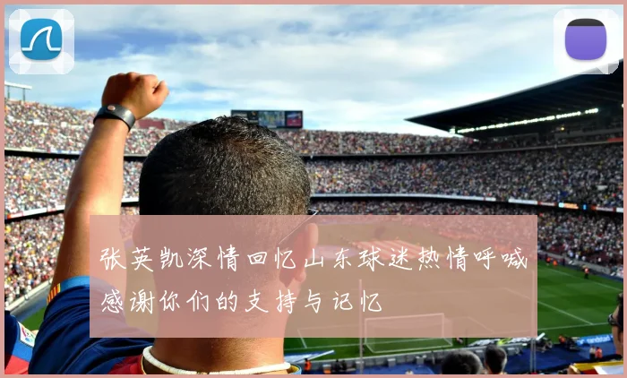 张英凯深情回忆山东球迷热情呼喊感谢你们的支持与记忆