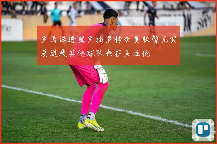 罗马诺透露罗梅罗转会曼联暂无实质进展其他球队也在关注他