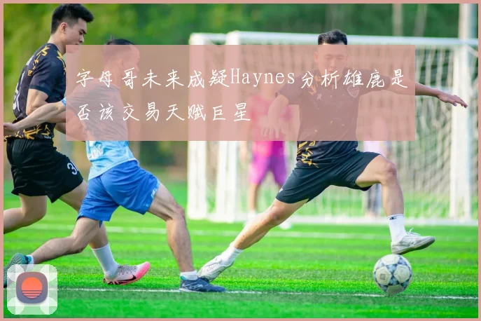 字母哥未来成疑Haynes分析雄鹿是否该交易天赋巨星