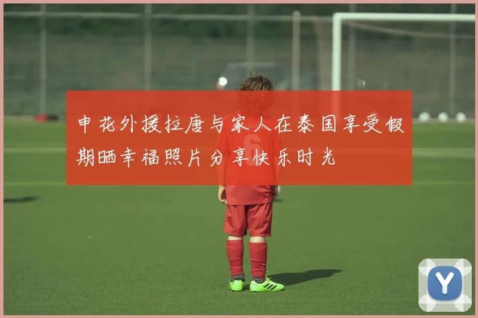 申花外援拉唐与家人在泰国享受假期晒幸福照片分享快乐时光