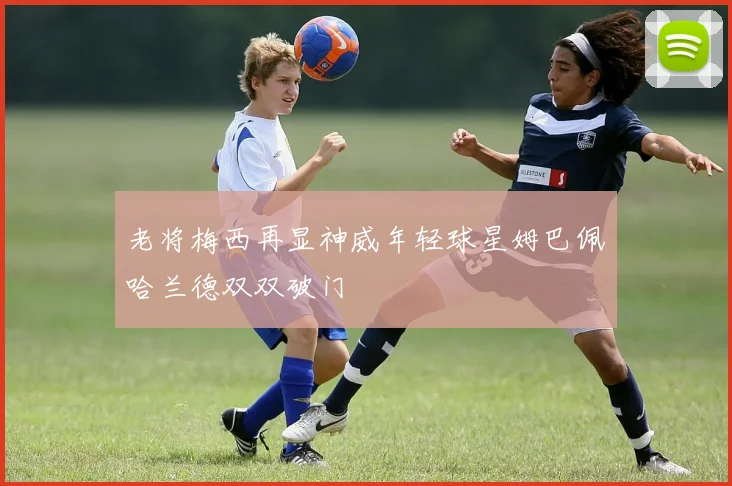 老将梅西再显神威年轻球星姆巴佩哈兰德双双破门