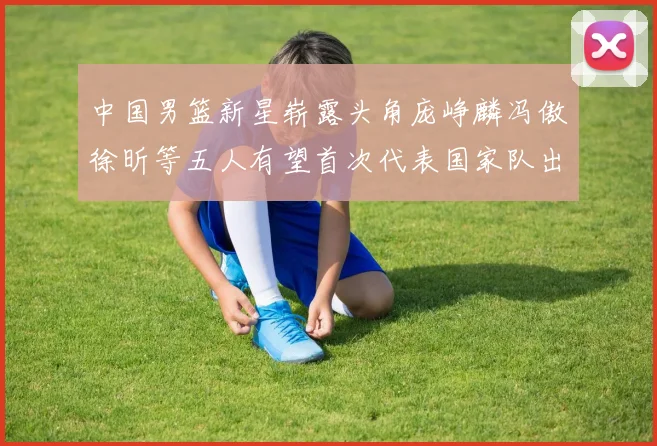 中国男篮新星崭露头角庞峥麟冯傲徐昕等五人有望首次代表国家队出战