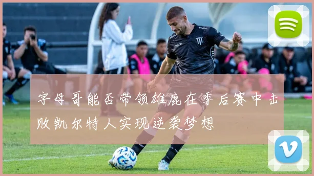 字母哥能否带领雄鹿在季后赛中击败凯尔特人实现逆袭梦想