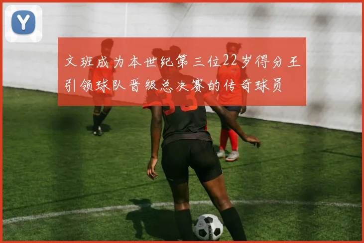 文班成为本世纪第三位22岁得分王引领球队晋级总决赛的传奇球员