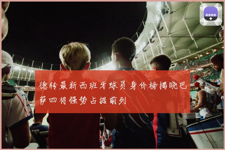 德转最新西班牙球员身价榜揭晓巴萨四将强势占据前列