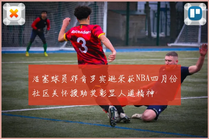 活塞球员邓肯罗宾逊荣获NBA四月份社区关怀援助奖彰显人道精神