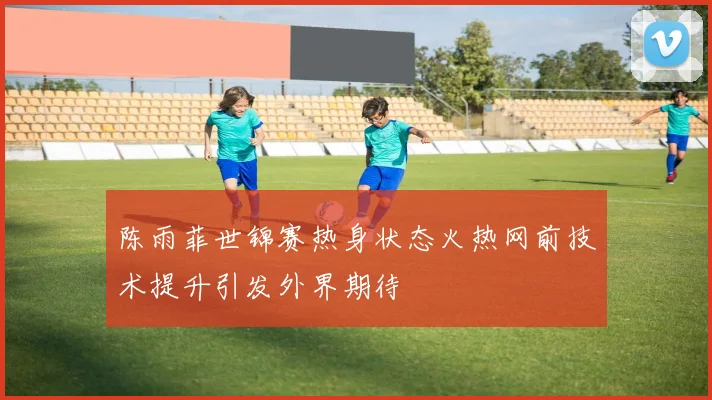 陈雨菲世锦赛热身状态火热网前技术提升引发外界期待