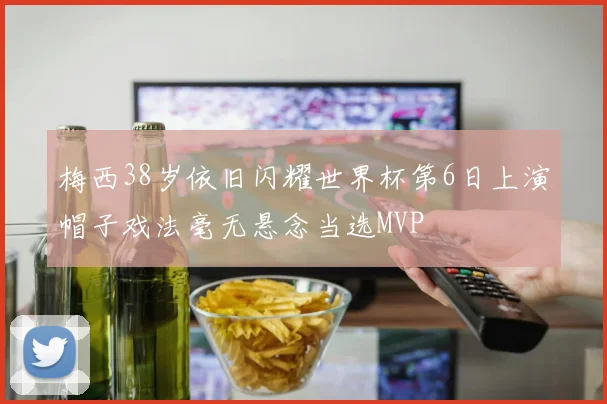 梅西38岁依旧闪耀世界杯第6日上演帽子戏法毫无悬念当选MVP