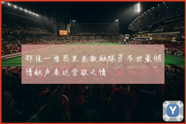 邵佳一借恩里克激励球员韦世豪倾情献声表达崇敬之情