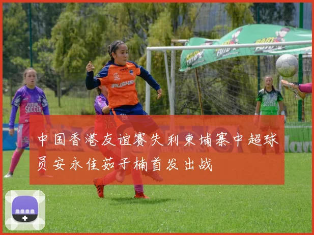 中国香港友谊赛失利柬埔寨中超球员安永佳茹子楠首发出战