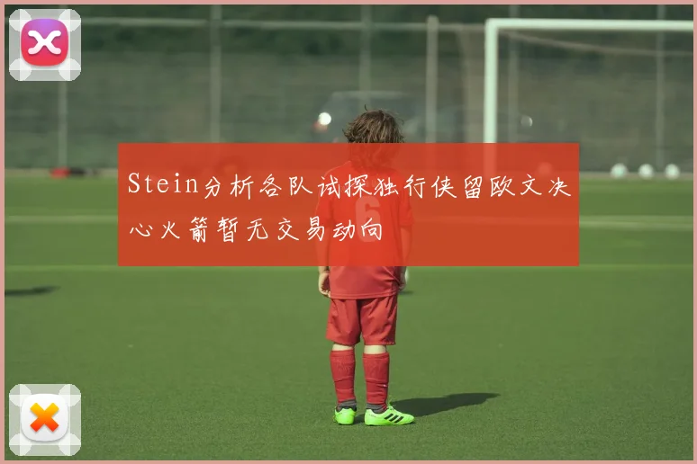Stein分析各队试探独行侠留欧文决心火箭暂无交易动向