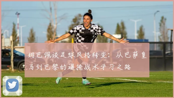 姆巴佩谈足球风格转变：从巴萨皇马到巴黎的逼抢战术学习之路