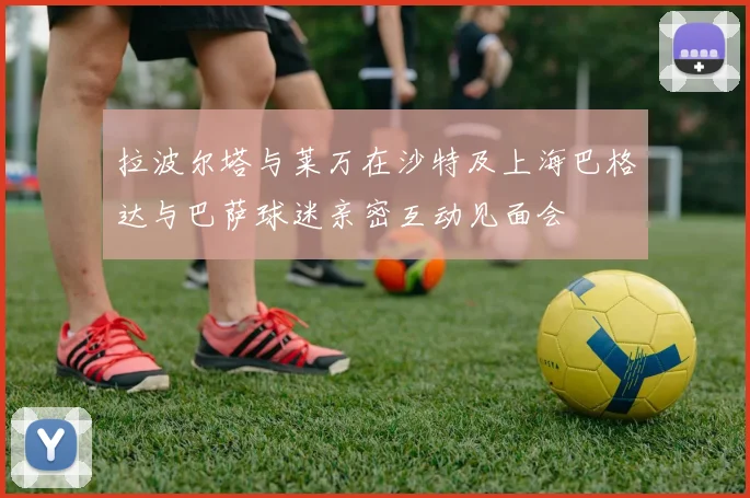 拉波尔塔与莱万在沙特及上海巴格达与巴萨球迷亲密互动见面会