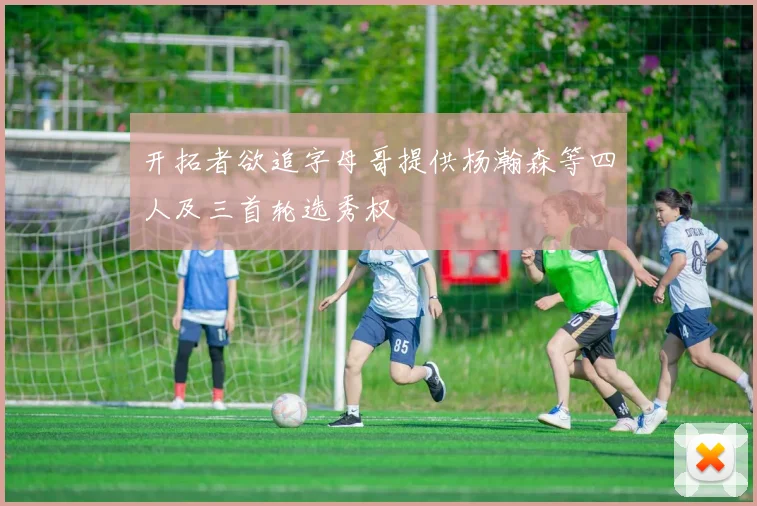开拓者欲追字母哥提供杨瀚森等四人及三首轮选秀权