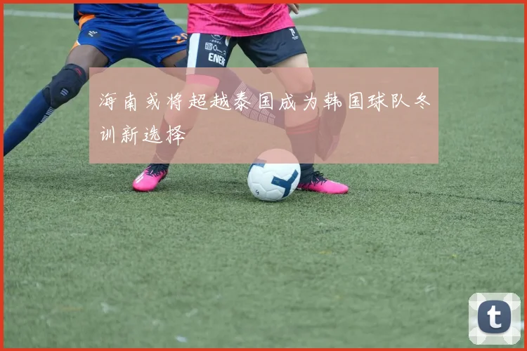 海南或将超越泰国成为韩国球队冬训新选择