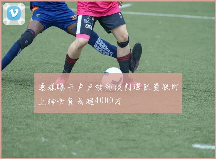 意媒曝卡卢卢续约谈判遇阻曼联盯上转会费或超4000万